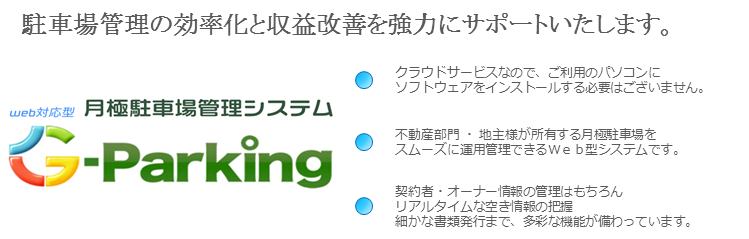 駐車場管理の効率化と収益改善を強力にサポートいたします。　WEB対応月極駐車場管理システム　G-Parking。 クラウドサービスなので、ご利用のパソコンにソフトウェアをインストールする必要はございません。 不動産部門・地主さまが所有する月極駐車場をスムースに運用管理できるWEB型システムです。 契約書・オーナー情報の登録はもちろんリアルタイムな空き情報の把握、細かな書類発行まで、多彩な機能が備わっています。