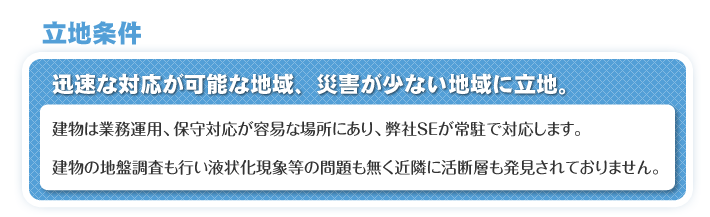 立地条件　迅速な対応が可能な地域、災害が少ない地域に立地。　建物は業務運用、保守対応が容易な場所にあり、弊社SEが常駐で対応します。　建物の地盤調査も行い液状化現象等の問題も無く近隣に活断層も発見されておりません。